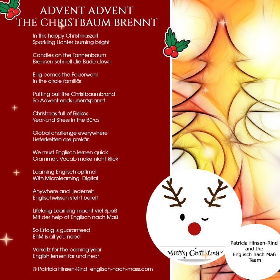 WEihnachtskarte mit stylisiertem Christbaum und Weihnachtsgedicht. Text: Advent Advent The Christbaum Brennt In this happy 🤶 Christmaszeit Sparkling 🕯️ Lichter burning bright Candles 🕯️ on the 🎄 Tannenbaum 🔥 Brennen schnell die Bude down Eilig comes the 🚒 Feuerwehr In the circle familiär 👨‍👩‍👧‍👦 👩‍🚒 Putting out the Christbaumbrand 🎄 🔥 So Advent ends unentspannt Christmas full of Risikos Year-End Stress in the Büros 🏢 🌎Global challenge everywhere Lieferketten are prekär We must Englisch lernen 🚀quick Grammar, Vocab 📚 make nicht klick Learning Englisch 🎓optimal 👍 With Microlearning 💻 Digital Anywhere and ⌚ jederzeit Englischwissen 👩‍💻 steht bereit Lifelong Learning 💡 macht viel Spaß Mit der help of Englisch nach Maß So Erfolg is guaranteed 💯 EnM is all you need Vorsatz for the coming year English lernen 🌎far und near © Patricia Hinsen-Rind Wishing you and yours Merry Christmas 🎄 and a Happy New Year 🎉 Patricia Hinsen-Rind and the Englisch nach Maß Team